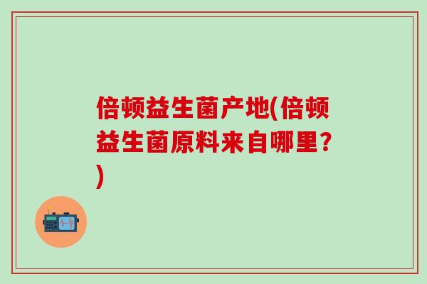 倍顿益生菌产地(倍顿益生菌原料来自哪里？)