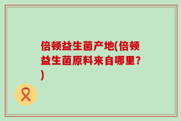倍顿益生菌产地(倍顿益生菌原料来自哪里？)