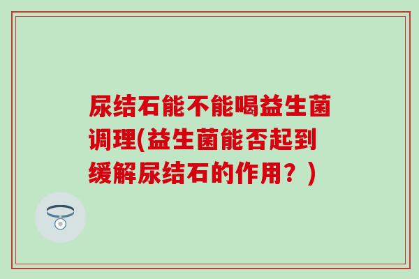 尿结石能不能喝益生菌调理(益生菌能否起到缓解尿结石的作用?) 尿结石能不能喝益生菌调理(益生菌能否起到缓解尿结石的作用?)