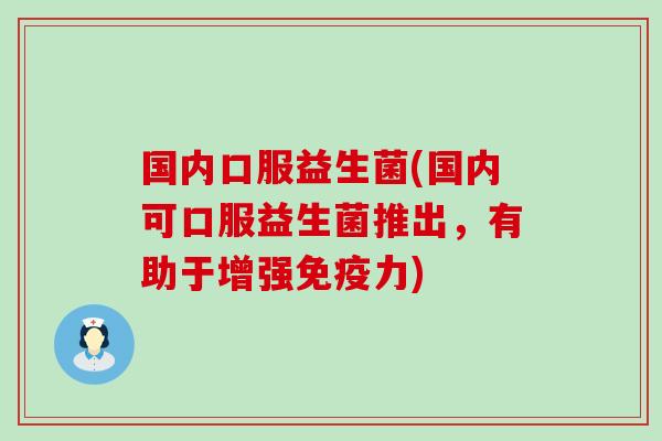 国内口服益生菌(国内可口服益生菌推出，有助于增强力)