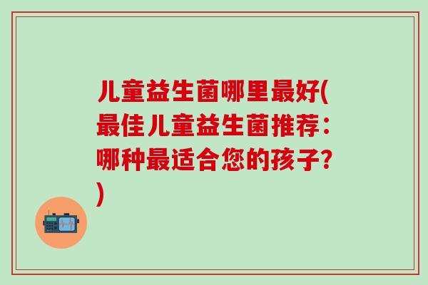 儿童益生菌哪里好(佳儿童益生菌推荐：哪种适合您的孩子？)