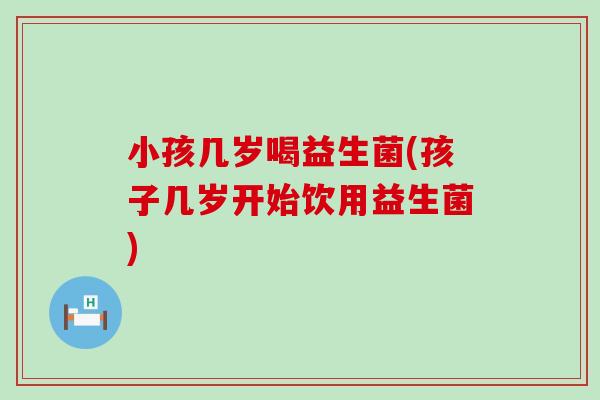 小孩几岁喝益生菌(孩子几岁开始饮用益生菌)