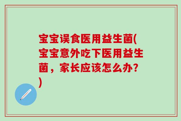 宝宝误食医用益生菌(宝宝意外吃下医用益生菌，家长应该怎么办？)