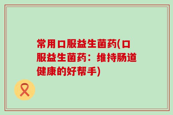 常用口服益生菌药(口服益生菌药：维持肠道健康的好帮手)