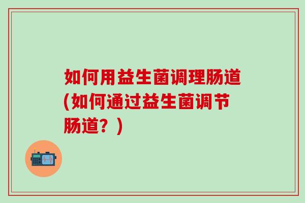 如何用益生菌调理肠道(如何通过益生菌调节肠道？)