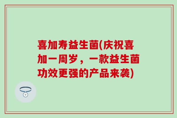 喜加寿益生菌(庆祝喜加一周岁，一款益生菌功效更强的产品来袭)