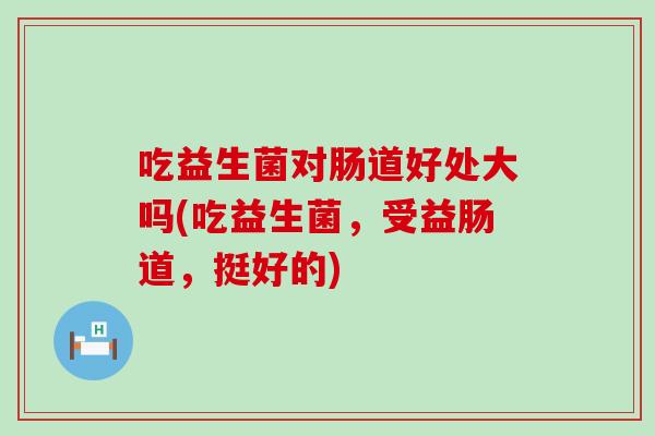 吃益生菌对肠道好处大吗(吃益生菌，受益肠道，挺好的)