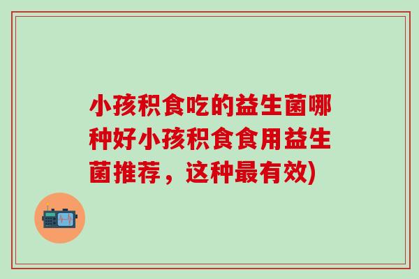 小孩积食吃的益生菌哪种好小孩积食食用益生菌推荐，这种有效)