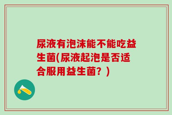 尿液有泡沫能不能吃益生菌(尿液起泡是否适合服用益生菌？)