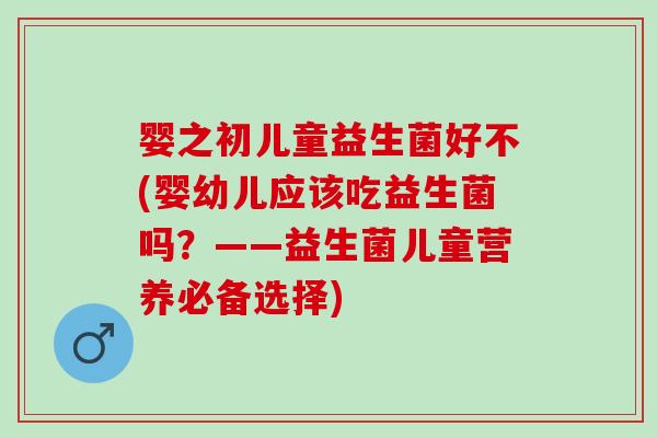 婴之初儿童益生菌好不(婴幼儿应该吃益生菌吗？——益生菌儿童营养必备选择)