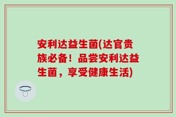安利达益生菌(达官贵族必备！品尝安利达益生菌，享受健康生活)