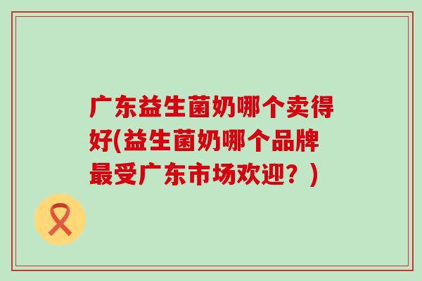 广东益生菌奶哪个卖得好(益生菌奶哪个品牌受广东市场欢迎？)