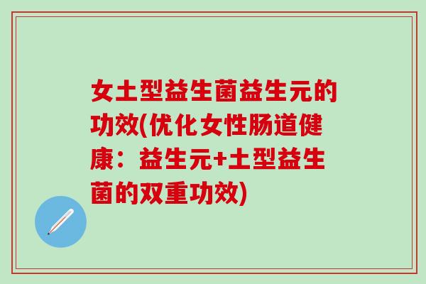 女土型益生菌益生元的功效(优化女性肠道健康：益生元+土型益生菌的双重功效)