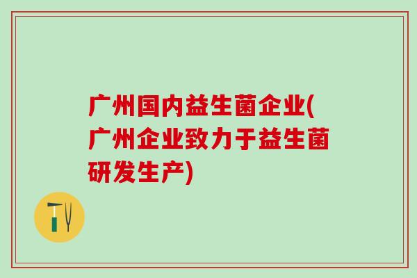 广州国内益生菌企业(广州企业致力于益生菌研发生产)