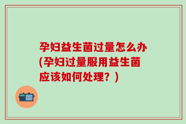 孕妇益生菌过量怎么办(孕妇过量服用益生菌应该如何处理？)