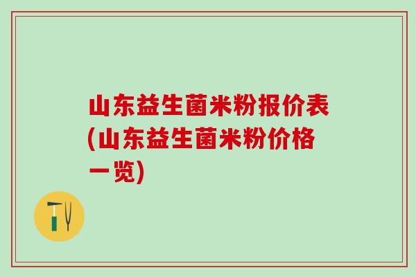 山东益生菌米粉报价表(山东益生菌米粉价格一览)