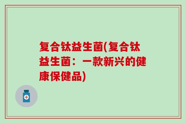 复合钛益生菌(复合钛益生菌：一款新兴的健康保健品)