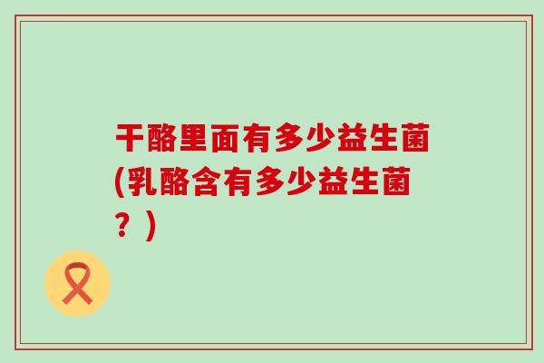 干酪里面有多少益生菌(乳酪含有多少益生菌？)