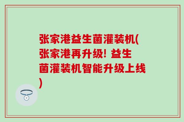 张家港益生菌灌装机(张家港再升级! 益生菌灌装机智能升级上线)