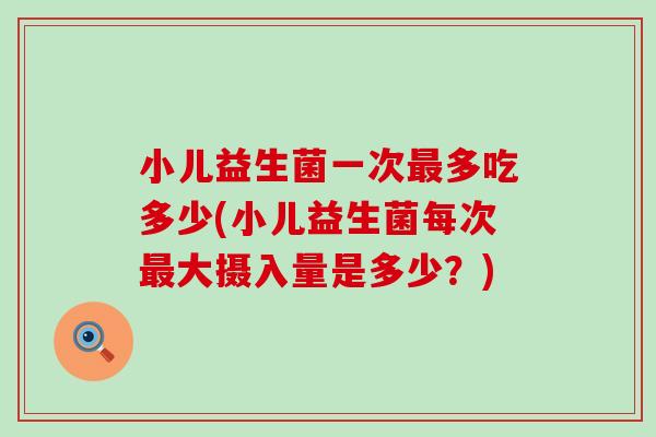 小儿益生菌一次多吃多少(小儿益生菌每次大摄入量是多少？)