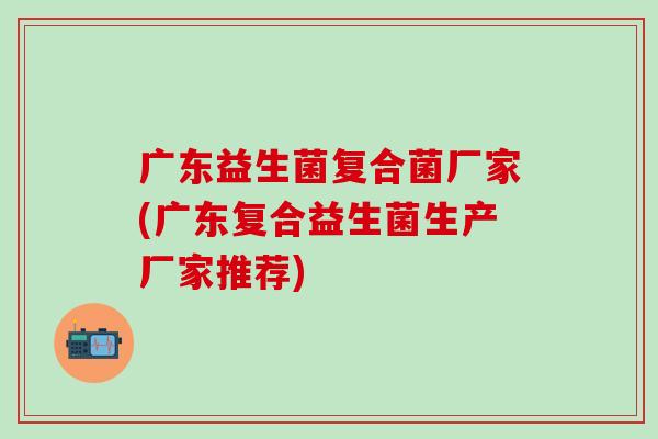 广东益生菌复合菌厂家(广东复合益生菌生产厂家推荐)