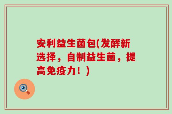 安利益生菌包(发酵新选择，自制益生菌，提高力！)