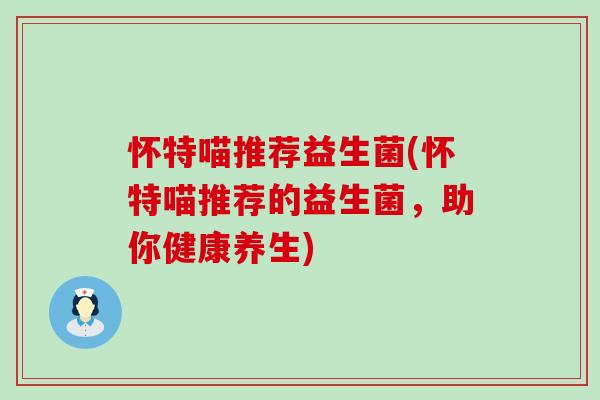 怀特喵推荐益生菌(怀特喵推荐的益生菌，助你健康养生)