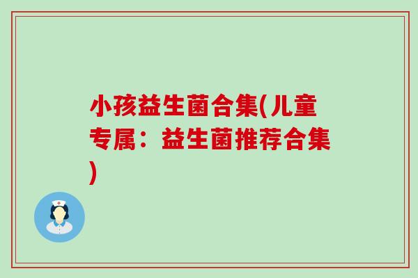 小孩益生菌合集(儿童专属:益生菌推荐合集) 小孩益生菌合集(儿童专属:益生菌推荐合集)