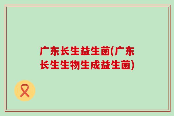 广东长生益生菌(广东长生生物生成益生菌)