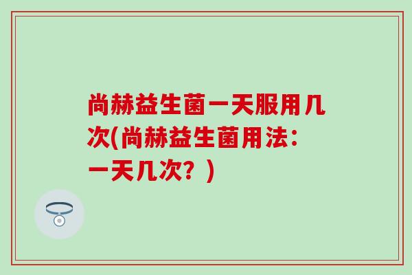 尚赫益生菌一天服用几次(尚赫益生菌用法：一天几次？)