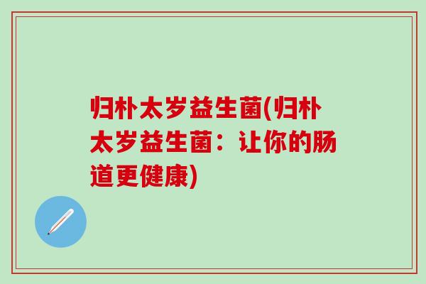 归朴太岁益生菌(归朴太岁益生菌：让你的肠道更健康)