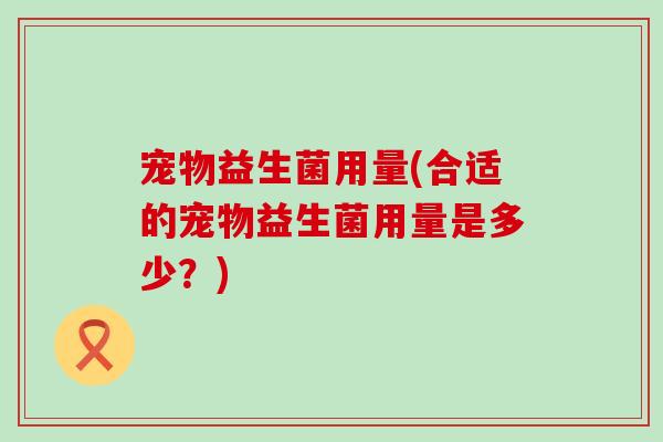宠物益生菌用量(合适的宠物益生菌用量是多少？)