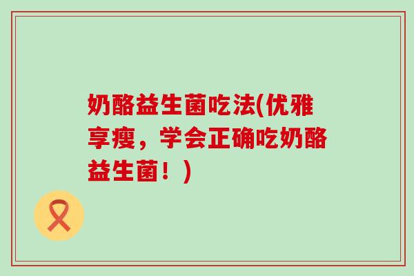 奶酪益生菌吃法(优雅享瘦，学会正确吃奶酪益生菌！)