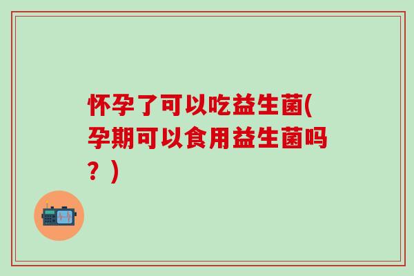 怀孕了可以吃益生菌(孕期可以食用益生菌吗？)