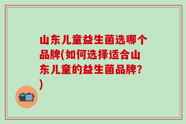 山东儿童益生菌选哪个品牌(如何选择适合山东儿童的益生菌品牌？)