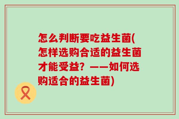 怎么判断要吃益生菌(怎样选购合适的益生菌才能受益？——如何选购适合的益生菌)