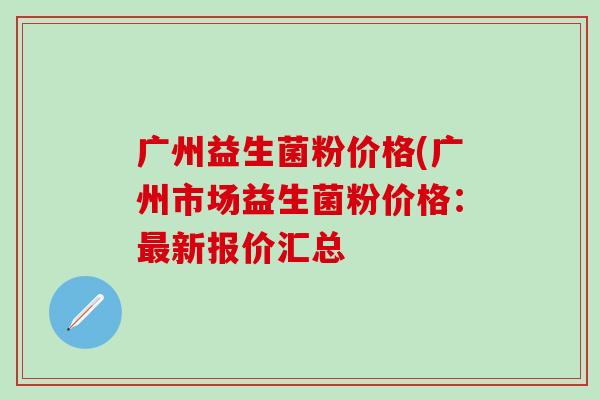 广州益生菌粉价格(广州市场益生菌粉价格：新报价汇总