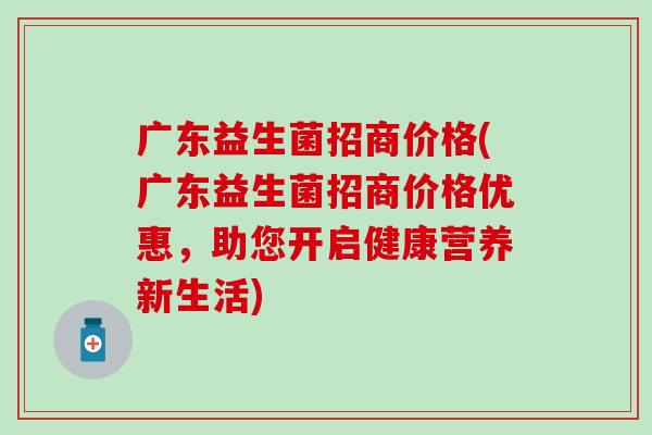 广东益生菌招商价格(广东益生菌招商价格优惠，助您开启健康营养新生活)