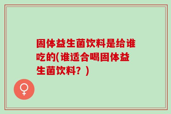固体益生菌饮料是给谁吃的(谁适合喝固体益生菌饮料？)