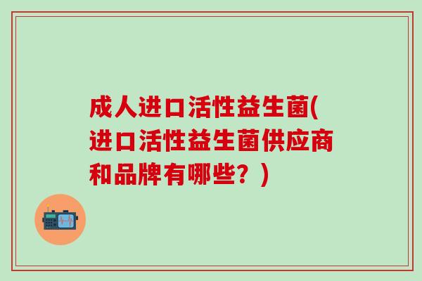 成人进口活性益生菌(进口活性益生菌供应商和品牌有哪些?) 成人进口活性益生菌(进口活性益生菌供应商和品牌有哪些?)