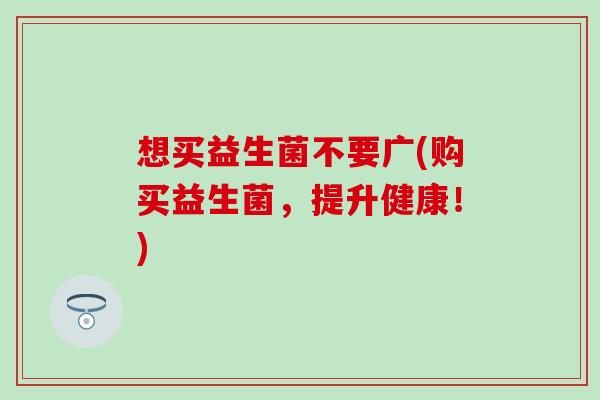 想买益生菌不要广(购买益生菌，提升健康！)