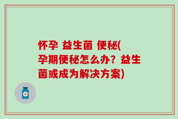怀孕 益生菌 (孕期怎么办？益生菌或成为解决方案)