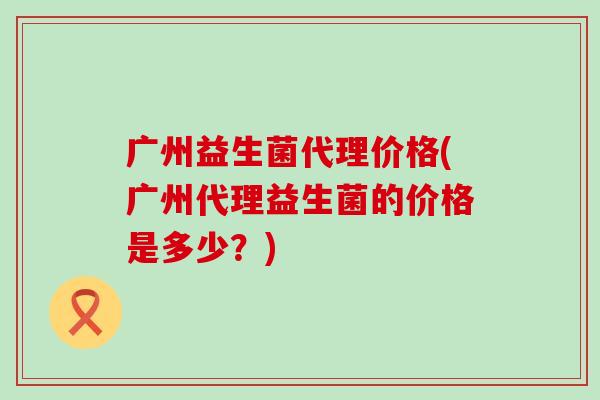 广州益生菌代理价格(广州代理益生菌的价格是多少？)