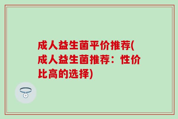 成人益生菌平价推荐(成人益生菌推荐：性价比高的选择)