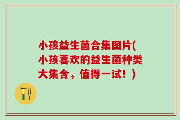 小孩益生菌合集图片(小孩喜欢的益生菌种类大集合，值得一试！)