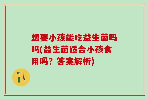 想要小孩能吃益生菌吗吗(益生菌适合小孩食用吗？答案解析)