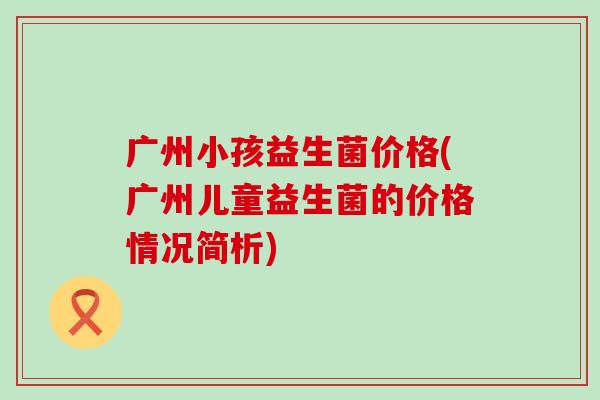 广州小孩益生菌价格(广州儿童益生菌的价格情况简析)