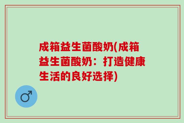 成箱益生菌酸奶(成箱益生菌酸奶：打造健康生活的良好选择)
