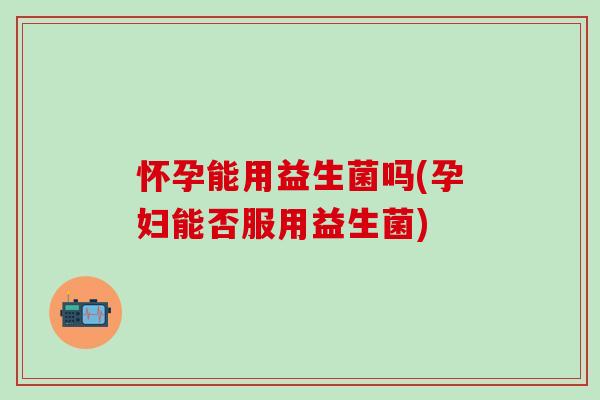 怀孕能用益生菌吗(孕妇能否服用益生菌)