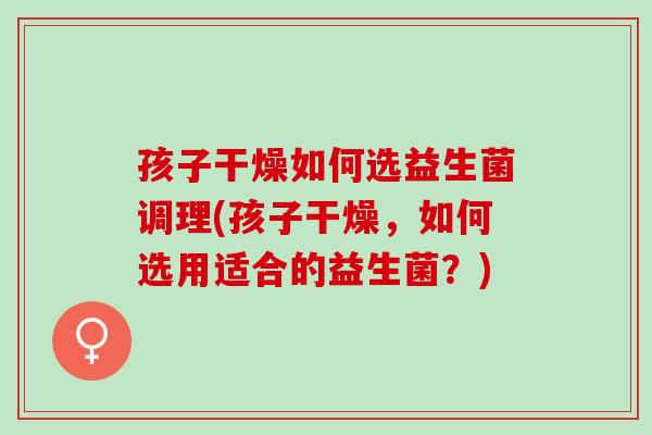 孩子干燥如何选益生菌调理(孩子干燥，如何选用适合的益生菌？)